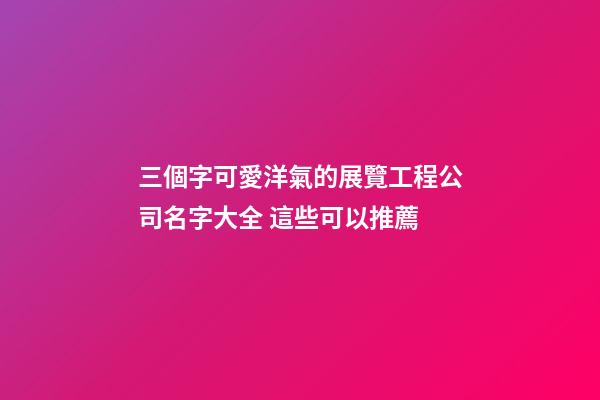 三個字可愛洋氣的展覽工程公司名字大全 這些可以推薦-第1張-公司起名-玄機派